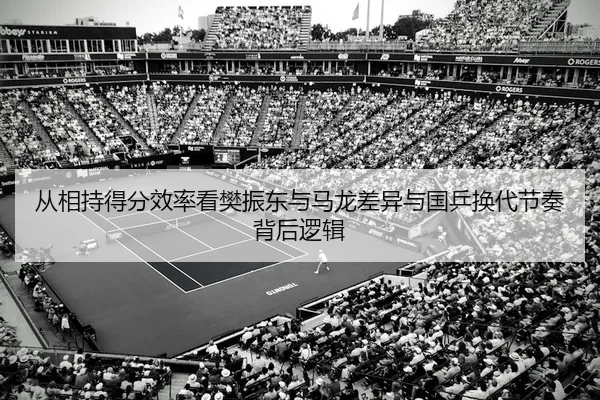 从相持得分效率看樊振东与马龙差异与国乒换代节奏背后逻辑